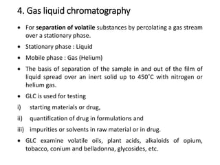 4. Gas liquid chromatography
 For separation of volatile substances by percolating a gas stream
over a stationary phase.
 Stationary phase : Liquid
 Mobile phase : Gas (Helium)
 The basis of separation of the sample in and out of the film of
liquid spread over an inert solid up to 450˚C with nitrogen or
helium gas.
 GLC is used for testing
i) starting materials or drug,
ii) quantification of drug in formulations and
iii) impurities or solvents in raw material or in drug.
 GLC examine volatile oils, plant acids, alkaloids of opium,
tobacco, conium and belladonna, glycosides, etc.
 