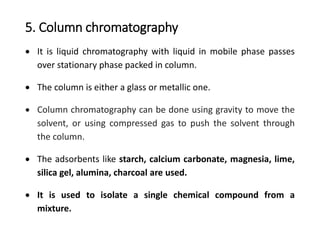 5. Column chromatography
 It is liquid chromatography with liquid in mobile phase passes
over stationary phase packed in column.
 The column is either a glass or metallic one.
 Column chromatography can be done using gravity to move the
solvent, or using compressed gas to push the solvent through
the column.
 The adsorbents like starch, calcium carbonate, magnesia, lime,
silica gel, alumina, charcoal are used.
 It is used to isolate a single chemical compound from a
mixture.
 
