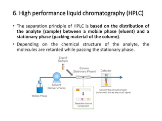 6. High performance liquid chromatography (HPLC)
• The separation principle of HPLC is based on the distribution of
the analyte (sample) between a mobile phase (eluent) and a
stationary phase (packing material of the column).
• Depending on the chemical structure of the analyte, the
molecules are retarded while passing the stationary phase.
 