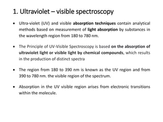 1. Ultraviolet – visible spectroscopy
 Ultra-violet (UV) and visible absorption techniques contain analytical
methods based on measurement of light absorption by substances in
the wavelength region from 180 to 780 nm.
 The Principle of UV-Visible Spectroscopy is based on the absorption of
ultraviolet light or visible light by chemical compounds, which results
in the production of distinct spectra
 The region from 180 to 390 nm is known as the UV region and from
390 to 780 nm. the visible region of the spectrum.
 Absorption in the UV visible region arises from electronic transitions
within the molecule.
 