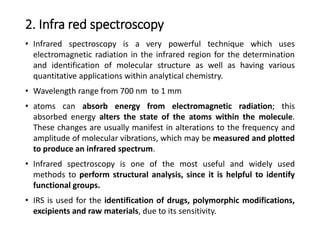 2. Infra red spectroscopy
• Infrared spectroscopy is a very powerful technique which uses
electromagnetic radiation in the infrared region for the determination
and identification of molecular structure as well as having various
quantitative applications within analytical chemistry.
• Wavelength range from 700 nm to 1 mm
• atoms can absorb energy from electromagnetic radiation; this
absorbed energy alters the state of the atoms within the molecule.
These changes are usually manifest in alterations to the frequency and
amplitude of molecular vibrations, which may be measured and plotted
to produce an infrared spectrum.
• Infrared spectroscopy is one of the most useful and widely used
methods to perform structural analysis, since it is helpful to identify
functional groups.
• IRS is used for the identification of drugs, polymorphic modifications,
excipients and raw materials, due to its sensitivity.
 