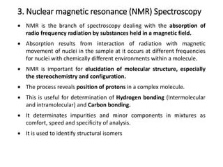 3. Nuclear magnetic resonance (NMR) Spectroscopy
 NMR is the branch of spectroscopy dealing with the absorption of
radio frequency radiation by substances held in a magnetic field.
 Absorption results from interaction of radiation with magnetic
movement of nuclei in the sample at it occurs at different frequencies
for nuclei with chemically different environments within a molecule.
 NMR is important for elucidation of molecular structure, especially
the stereochemistry and configuration.
 The process reveals position of protons in a complex molecule.
 This is useful for determination of Hydrogen bonding (Intermolecular
and intramolecular) and Carbon bonding.
 It determinates impurities and minor components in mixtures as
comfort, speed and specificity of analysis.
 It is used to identify structural isomers
 