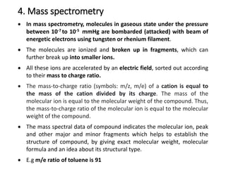 4. Mass spectrometry
 In mass spectrometry, molecules in gaseous state under the pressure
between 10-7 to 10-5 mmHg are bombarded (attacked) with beam of
energetic electrons using tungsten or rhenium filament.
 The molecules are ionized and broken up in fragments, which can
further break up into smaller ions.
 All these ions are accelerated by an electric field, sorted out according
to their mass to charge ratio.
 The mass-to-charge ratio (symbols: m/z, m/e) of a cation is equal to
the mass of the cation divided by its charge. The mass of the
molecular ion is equal to the molecular weight of the compound. Thus,
the mass-to-charge ratio of the molecular ion is equal to the molecular
weight of the compound.
 The mass spectral data of compound indicates the molecular ion, peak
and other major and minor fragments which helps to establish the
structure of compound, by giving exact molecular weight, molecular
formula and an idea about its structural type.
 E.g m/e ratio of toluene is 91
 
