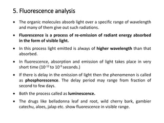 5. Fluorescence analysis
 The organic molecules absorb light over a specific range of wavelength
and many of them give out such radiations.
 Fluorescence is a process of re-emission of radiant energy absorbed
in the form of visible light.
 In this process light emitted is always of higher wavelength than that
absorbed.
 In fluorescence, absorption and emission of light takes place in very
short time (10-12 to 10-9 seconds.)
 If there is delay in the emission of light then the phenomenon is called
as phosphorescence. The delay period may range from fraction of
second to few days.
 Both the process called as luminescence.
 The drugs like belladonna leaf and root, wild cherry bark, gambier
catechu, aloes, jalap etc. show fluorescence in visible range.
 