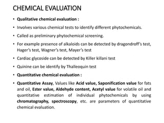 CHEMICAL EVALUATION
• Qualitative chemical evaluation :
• Involves various chemical tests to identify different phytochemicals.
• Called as preliminary phytochemical screening.
• For example presence of alkaloids can be detected by dragondroff’s test,
Hager’s test, Wagner’s test, Mayer’s test
• Cardiac glycoside can be detected by Killer killani test
• Quinine can be identify by Thalleoquin test
• Quantitative chemical evaluation :
• Quantitative Assay, Values like Acid value, Saponification value for fats
and oil, Ester value, Aldehyde content, Acetyl value for volatile oil and
quantitative estimation of individual phytochemicals by using
chromatography, spectroscopy, etc. are parameters of quantitative
chemical evaluation.
 