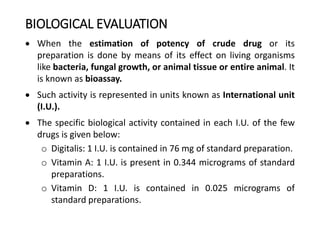 BIOLOGICAL EVALUATION
 When the estimation of potency of crude drug or its
preparation is done by means of its effect on living organisms
like bacteria, fungal growth, or animal tissue or entire animal. It
is known as bioassay.
 Such activity is represented in units known as International unit
(I.U.).
 The specific biological activity contained in each I.U. of the few
drugs is given below:
o Digitalis: 1 I.U. is contained in 76 mg of standard preparation.
o Vitamin A: 1 I.U. is present in 0.344 micrograms of standard
preparations.
o Vitamin D: 1 I.U. is contained in 0.025 micrograms of
standard preparations.
 