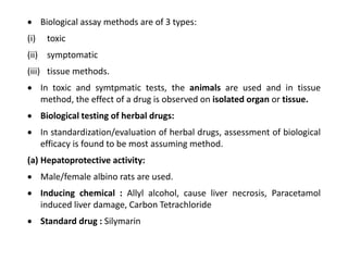  Biological assay methods are of 3 types:
(i) toxic
(ii) symptomatic
(iii) tissue methods.
 In toxic and symtpmatic tests, the animals are used and in tissue
method, the effect of a drug is observed on isolated organ or tissue.
 Biological testing of herbal drugs:
 In standardization/evaluation of herbal drugs, assessment of biological
efficacy is found to be most assuming method.
(a) Hepatoprotective activity:
 Male/female albino rats are used.
 Inducing chemical : Allyl alcohol, cause liver necrosis, Paracetamol
induced liver damage, Carbon Tetrachloride
 Standard drug : Silymarin
 