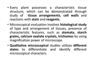 • Every plant possesses a characteristic tissue
structure, which can be demonstrated through
study of tissue arrangements, cell walls and
reactions with stain and reagents.
• Microscopical evaluation involves histological study
of type and arrangement of tissues, presence of
characteristic features, such as stomata, starch
grains, calcium oxalate crystals, trichomes by using
magnification power of microscope.
• Qualitative microscopical studies utilizes different
stains to differentiate and identify different
microscopical characters.
 