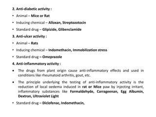 2. Anti-diabetic activity :
• Animal – Mice or Rat
• Inducing chemical – Alloxan, Streptozotocin
• Standard drug – Glipizide, Glibenclamide
3. Anti-ulcer activity :
• Animal – Rats
• Inducing chemical – Indomethacin, Immobilization stress
• Standard drug – Omeprazole
4. Anti-inflammatory activity :
 The drugs from plant origin cause anti-inflammatory effects and used in
conditions like rheumatoid arthritis, gout, etc.
 The principle underlying the testing of anti-inflammatory activity is the
reduction of local oedema induced in rat or Mice paw by injecting irritant,
inflammatory substances like Formaldehyde, Carrageenan, Egg Albumin,
Dextran, Ultraviolet Light
• Standard drug – Diclofenac, Indomethacin,
 