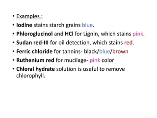 • Examples :
• Iodine stains starch grains blue.
• Phloroglucinol and HCl for Lignin, which stains pink.
• Sudan red-III for oil detection, which stains red.
• Ferric chloride for tannins- black/blue/brown
• Ruthenium red for mucilage- pink color
• Chloral hydrate solution is useful to remove
chlorophyll.
 