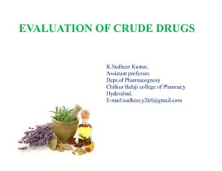 K.Sudheer Kumar,
Assistant professor.
Dept.of Pharmacognosy
Chilkur Balaji college of Pharmacy
Hyderabad.
E-mail:sudheer.y2k8@gmail.com
EVALUATION OF CRUDE DRUGS
K.Sudheer Kumar,
Assistant professor.
Dept.of Pharmacognosy
Chilkur Balaji college of Pharmacy
Hyderabad.
E-mail:sudheer.y2k8@gmail.com
 