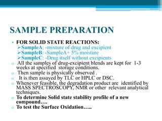 SAMPLE PREPARATION 
• FOR SOLID STATE REACTIONS: 
SampleA: -mixture of drug and excipient 
SampleB: -SampleA+ 5% moisture 
SampleC: -Drug itself without excipients 
o All the samples of drug-excipient blends are kept for 1-3 
weeks at specified storage conditions. 
o Then sample is physically observed . 
o It is then assayed by TLC or HPLC or DSC. 
o Whenever feasible, the degradation product are identified by 
MASS SPECTROSCOPY, NMR or other relevant analytical 
techniques. 
o To determine Solid state stability profile of a new 
compound…. 
o To test the Surface Oxidation….. 
 