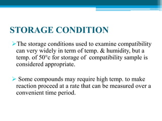 STORAGE CONDITION 
The storage conditions used to examine compatibility 
can very widely in term of temp. & humidity, but a 
temp. of 50°c for storage of compatibility sample is 
considered appropriate. 
 Some compounds may require high temp. to make 
reaction proceed at a rate that can be measured over a 
convenient time period. 
 