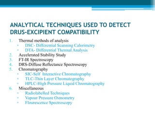 ANALYTICAL TECHNIQUES USED TO DETECT 
DRUS-EXCIPIENT COMPATIBILITY 
1. Thermal methods of analysis 
▫ DSC- Differential Scanning Calorimetry 
▫ DTA- Differential Thermal Analysis 
2. Accelerated Stability Study 
3. FT-IR Spectroscopy 
4. DRS-Diffuse Reflectance Spectroscopy 
5. Chromatography 
▫ SIC-Self Interactive Chromatography 
▫ TLC-Thin Layer Chromatography 
▫ HPLC-High Pressure Liquid Chromatography 
6. Miscellaneous 
▫ Radiolabelled Techniques 
▫ Vapour Pressure Osmometry 
▫ Flourescence Spectroscopy 
 