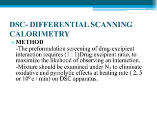 DSC- DIFFERENTIAL SCANNING 
CALORIMETRY 
o METHOD 
-The preformulation screening of drug-excipient 
interaction requires (1 : 1)Drug:excipient ratio, to 
maximize the likehood of observing an interaction. 
-Mixture should be examined under N2 to eliminate 
oxidative and pyrrolytic effects at heating rate ( 2, 5 
or 100 c / min) on DSC apparatus. 
 