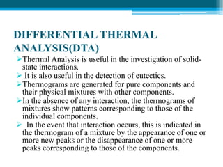DIFFERENTIAL THERMAL 
ANALYSIS(DTA) 
Thermal Analysis is useful in the investigation of solid-state 
interactions. 
 It is also useful in the detection of eutectics. 
Thermograms are generated for pure components and 
their physical mixtures with other components. 
In the absence of any interaction, the thermograms of 
mixtures show patterns corresponding to those of the 
individual components. 
 In the event that interaction occurs, this is indicated in 
the thermogram of a mixture by the appearance of one or 
more new peaks or the disappearance of one or more 
peaks corresponding to those of the components. 
 