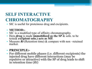 SELF INTERACTIVE 
CHROMATOGRAPHY 
• SIC is useful for proteinous drug and excipients. 
• METHOD:- 
• SIC is a modified type of affinity chromatography. 
• Here,drug is made immobilized as the SP & soln. to be 
tested( excipient soln.) acts as MP. 
• Measure Rt (Retention time) & compare with non –retained 
marker. 
• PRINCIPLE:- 
• For different mobile phases (i.e. different excipients) the 
injected drug have different interactions (may be 
repulsive or attractive) with the SP of drug leads to shift 
in retention time (Rt) 
 