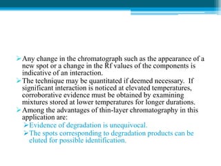 Any change in the chromatograph such as the appearance of a 
new spot or a change in the Rf values of the components is 
indicative of an interaction. 
The technique may be quantitated if deemed necessary. If 
significant interaction is noticed at elevated temperatures, 
corroborative evidence must be obtained by examining 
mixtures stored at lower temperatures for longer durations. 
Among the advantages of thin-layer chromatography in this 
application are: 
Evidence of degradation is unequivocal. 
The spots corresponding to degradation products can be 
eluted for possible identification. 
 