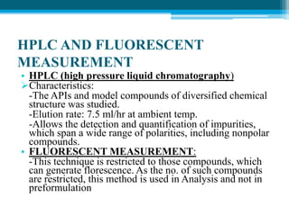 HPLC AND FLUORESCENT 
MEASUREMENT 
• HPLC (high pressure liquid chromatography) 
Characteristics: 
-The APIs and model compounds of diversified chemical 
structure was studied. 
-Elution rate: 7.5 ml/hr at ambient temp. 
-Allows the detection and quantification of impurities, 
which span a wide range of polarities, including nonpolar 
compounds. 
• FLUORESCENT MEASUREMENT: 
-This technique is restricted to those compounds, which 
can generate florescence. As the no. of such compounds 
are restricted, this method is used in Analysis and not in 
preformulation 
 