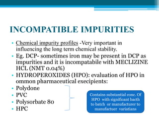 INCOMPATIBLE IMPURITIES 
• Chemical impurity profiles -Very important in 
influencing the long term chemical stability. 
• Eg. DCP- sometimes iron may be present in DCP as 
impurities and it is incompatabile with MECLIZINE 
HCL (NMT 0.04%) 
• HYDROPEROXIDES (HPO): evaluation of HPO in 
ommon pharmaceutical execipients: 
• Polydone 
• PVC 
Contains substantial conc. Of 
• Polysorbate 80 
HPO with significant bacth 
to batch or manufacturer to 
• HPC 
manufactuer variatians 
 