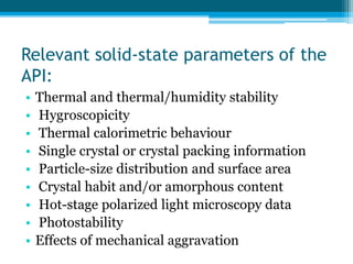 Relevant solid-state parameters of the 
API: 
• Thermal and thermal/humidity stability 
• Hygroscopicity 
• Thermal calorimetric behaviour 
• Single crystal or crystal packing information 
• Particle-size distribution and surface area 
• Crystal habit and/or amorphous content 
• Hot-stage polarized light microscopy data 
• Photostability 
• Effects of mechanical aggravation 
 