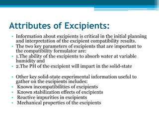 Attributes of Excipients: 
• Information about excipients is critical in the initial planning 
and interpretation of the excipient compatibility results. 
• The two key parameters of excipients that are important to 
the compatibility formulator are: 
• 1.The ability of the excipients to absorb water at variable 
humidity and 
• 2.The PH of the excipient will impart in the solid-state 
• Other key solid-state experimental information useful to 
gather on the excipients includes: 
• Known incompatibilities of excipients 
• Known stabilization effects of excipients 
• Reactive impurities in excipients 
• Mechanical properties of the excipients 
 