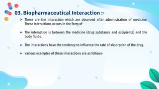 03. Biopharmaceutical Interaction :-
 These are the interaction which are observed after administration of medicine.
These interactions occurs in the form of-
 The interaction is between the medicine (drug substance and excipients) and the
body fluids.
 The interactions have the tendency to influence the rate of absorption of the drug.
 Various examples of these interactions are as follows-
 