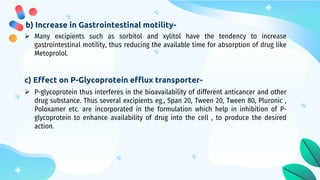 b) Increase in Gastrointestinal motility-
 Many excipients such as sorbitol and xylitol have the tendency to increase
gastrointestinal motility, thus reducing the available time for absorption of drug like
Metoprolol.
c) Effect on P-Glycoprotein efflux transporter-
 P-glycoprotein thus interferes in the bioavailability of different anticancer and other
drug substance. Thus several excipients eg., Span 20, Tween 20, Tween 80, Pluronic ,
Poloxamer etc. are incorporated in the formulation which help in inhibition of P-
glycoprotein to enhance availability of drug into the cell , to produce the desired
action.
 