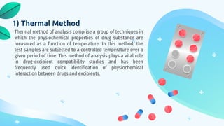 1) Thermal Method
Thermal method of analysis comprise a group of techniques in
which the physiochemical properties of drug substance are
measured as a function of temperature. In this method, the
test samples are subjected to a controlled temperature over a
given period of time. This method of analysis plays a vital role
in drug-excipient compatibility studies and has been
frequently used quick identification of physiochemical
interaction between drugs and excipients.
 