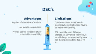 DSC’s
Limitations
Conclusion based on DSC results
alone may be misleading and have to
be interpreted carefuly.
DSC cannot be used if thermal
changes are very small. Therefore, it
should always be supported by some
non thermal method like TLC or FT-
IR.
Advantages
Requires of short time of analysis.
Low sample consumption.
Provide usefule indication of any
potential incompatibility
 