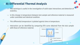 B) Differential Thermal Analysis
 This technique is useful in the investigation of solid-state interactions and detection of
eutectics.
 In this change in temperature between test sample and reference material is measured
under controlled and identical condition.
 This differential temperature is plotted against time or temperature.
 Interaction can be identified by comparing DTA curve obtained from the test sample
with those of reference material.
 