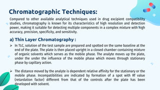 Chromatographic Techniques:
Compared to other available analytical techniques used in drug excipient compatibility
studies, chromatography is known for its characteristics of high resolution and detection
power, making it suitable for detecting multiple components in a complex mixture with high
accuracy, precision, specificity, and sensitivity.
a) Thin Layer Chromatography :
 In TLC, solution of the test sample are prepared and spotted on the same baseline at the
end of the plate. The plate is then placed upright in a closed chamber containing mixture
of organic solvents which serves as the mobile phase. The analyte moves up the plate,
under the under the influence of the mobile phase which moves through stationary
phase by capillary action.
 The distance moved by the analyte is dependent relative affinity for the stationary or the
mobile phase. Incompatibilities are indicated by formation of a spot with Rf value
(retardation factor) different from that of the controls after the plate has been
developed with solvent.
 