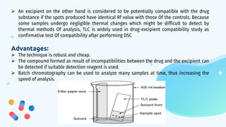  An excipient on the other hand is considered to be potentially compatible with the drug
substance if the spots produced have identical Rf value with those Of the controls. Because
some samples undergo negligible thermal changes which might be difficult to detect by
thermal methods Of analysis, TLC is widely used in drug-excipient compatibility study as
confirmative test Of compatibility after performing DSC
Advantages:
 The technique is robust and cheap.
 The compound formed as result of incompatibilities between the drug and the excipient can
be detected if suitable detection reagent is used.
 Batch chromatography can be used to analyze many samples at time, thus increasing the
speed of analysis.
 