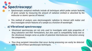 Spectroscopy:
 Spectroscopic analytical methods include all techniques which probe certain features
of given sample by measuring the amount of radiation emitted or absorbed by the
molecular or atomic species of interest.
 This method of analysis uses electromagnetic radiation to interact with matter and
thus investigate certain features of a sample as a function of wavelength.
a) Vibrational spectroscopy:
 Vibrational spectroscopy are not only used to investigate solid state properties of
drug substance and their formulations, but also used as compatibility study tool as
the vibrational changes serve as probe of potential intermolecular interaction among
the components .
 Thus drug excipient interaction that occur during processing can easily be detected
with the aid of these spectroscopic techniques.
 