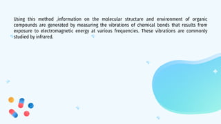 Using this method ,information on the molecular structure and environment of organic
compounds are generated by measuring the vibrations of chemical bonds that results from
exposure to electromagnetic energy at various frequencies. These vibrations are commonly
studied by infrared.
 