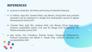 REFERENCES
 Lachman & Lieberman, The Theory and Practice of Industrial Pharmacy
 N. Fathima, Kajal Ahir, Vandana Patel, Lata Manani, Chirag Patel Drug excipient
interaction and its importance in dosage form development, Journal of applied
Pharmaceutical Science 2011
 Priyanka Patel, Kajal Ahir, Vandana Patel, Lata Manani, Chirag Patel Drug-
Excipient compatibility studies: First step for dosage form development, The
Pharma Innovation Journal 2015
 Bapi Gorain, Hira Choudhury, Manisha Pandey, Thiagarajan Madheswaran,
Prashant Kesharwani and Rakesh K. Tekade Drug- Excipient Interaction and
Incompatibilities 2018
 