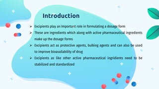Introduction
 Excipients play an Important role in formulating a dosage form
 These are ingredients which along with active pharmaceutical ingredients
make up the dosage forms
 Excipients act as protective agents, bulking agents and can also be used
to improve bioavailability of drug
 Excipients as like other active pharmaceutical ingridients need to be
stabilized and standardized
 