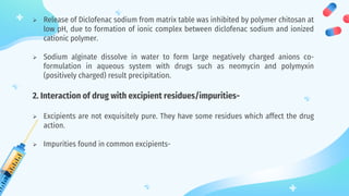  Release of Diclofenac sodium from matrix table was inhibited by polymer chitosan at
low pH, due to formation of ionic complex between diclofenac sodium and ionized
cationic polymer.
 Sodium alginate dissolve in water to form large negatively charged anions co-
formulation in aqueous system with drugs such as neomycin and polymyxin
(positively charged) result precipitation.
2. Interaction of drug with excipient residues/impurities-
 Excipients are not exquisitely pure. They have some residues which affect the drug
action.
 Impurities found in common excipients-
 