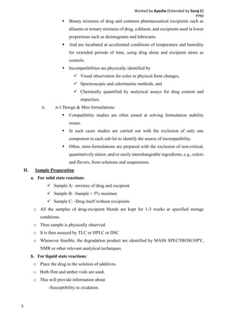 Worked by Ayesha (Extended by Suraj C)
PPM
5
 Binary mixtures of drug and common pharmaceutical excipients such as
diluents or ternary mixtures of drug, a diluent, and excipients used in lower
proportions such as disintegrants and lubricants.
 And are incubated at accelerated conditions of temperature and humidity
for extended periods of time, using drug alone and excipient alone as
controls.
 Incompatibilities are physically identified by
 Visual observation for color or physical form changes,
 Spectroscopic and calorimetric methods, and
 Chemically quantified by analytical assays for drug content and
impurities.
ii. n-1 Design & Mini formulations
 Compatibility studies are often aimed at solving formulation stability
issues.
 In such cases studies are carried out with the exclusion of only one
component in each sub-lot to identify the source of incompatibility.
 Often, mini-formulations are prepared with the exclusion of non-critical,
quantitatively minor, and/or easily interchangeable ingredients, e.g., colors
and flavors, from solutions and suspensions.
II. Sample Preparation
a. For solid state reactions:
 Sample A: -mixture of drug and excipient
 Sample B: -Sample + 5% moisture
 Sample C: -Drug itself without excipients
o All the samples of drug-excipient blends are kept for 1-3 weeks at specified storage
conditions.
o Then sample is physically observed.
o It is then assayed by TLC or HPLC or DSC
o Whenever feasible, the degradation product are identified by MASS SPECTROSCOPY,
NMR or other relevant analytical techniques.
b. For liquid state reactions:
o Place the drug in the solution of additives.
o Both flint and amber vials are used.
o This will provide information about
-Susceptibility to oxidation.
 