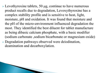  Levothyroxine tablets, 50 μg, continue to have numerous
product recalls due to degradation, Levoxythyroxine has a
complex stability profile and is sensitive to heat, light,
moisture, pH and oxidation. It was found that moisture and
the pH of the micro-environment influenced degradation the
most. They identified the best diluent for tablet manufacture
as being dibasic calcium phosphate, with a basic modifier
(sodium carbonate ,sodium bicarbonate or magnesium oxide)
 Degradation pathways observed were deiodination,
deamination and decarboxylation.
 
