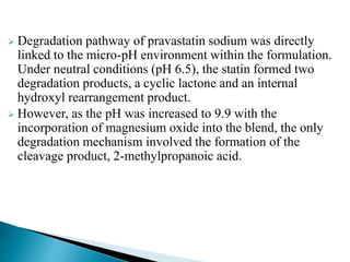  Degradation pathway of pravastatin sodium was directly
linked to the micro-pH environment within the formulation.
Under neutral conditions (pH 6.5), the statin formed two
degradation products, a cyclic lactone and an internal
hydroxyl rearrangement product.
 However, as the pH was increased to 9.9 with the
incorporation of magnesium oxide into the blend, the only
degradation mechanism involved the formation of the
cleavage product, 2-methylpropanoic acid.
 