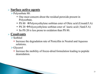  Surface active agents
Polysorbate 80:
 One must concern about the residual peroxide present in
Polysorbate.
 PS 80 Polyoxyethylene sorbitan ester of Oleic acid (Unsatd.F.A)
 PS 20 Polyoxyethylene sorbitan ester of lauric acid ( Satd.F.A)
 So PS 20 is less prone to oxidation than PS 80.
 Cosolvants
Sorbitol
 Increase the degradation rate of Penicillin in Neutral and Aqueous
solutions.
Glycerol
 Increase the mobility of freeze-dried formulation leading to peptide
deamidation.
21
 