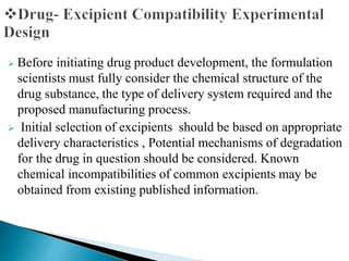 Before initiating drug product development, the formulation
scientists must fully consider the chemical structure of the
drug substance, the type of delivery system required and the
proposed manufacturing process.
 Initial selection of excipients should be based on appropriate
delivery characteristics , Potential mechanisms of degradation
for the drug in question should be considered. Known
chemical incompatibilities of common excipients may be
obtained from existing published information.
 