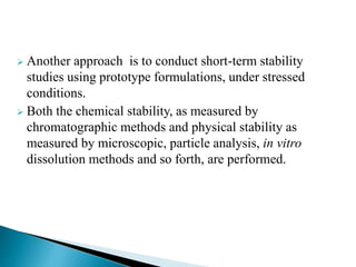  Another approach is to conduct short-term stability
studies using prototype formulations, under stressed
conditions.
 Both the chemical stability, as measured by
chromatographic methods and physical stability as
measured by microscopic, particle analysis, in vitro
dissolution methods and so forth, are performed.
 