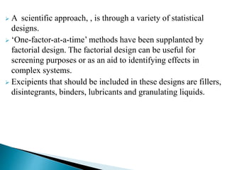  A scientific approach, , is through a variety of statistical
designs.
 ‘One-factor-at-a-time’ methods have been supplanted by
factorial design. The factorial design can be useful for
screening purposes or as an aid to identifying effects in
complex systems.
 Excipients that should be included in these designs are fillers,
disintegrants, binders, lubricants and granulating liquids.
 