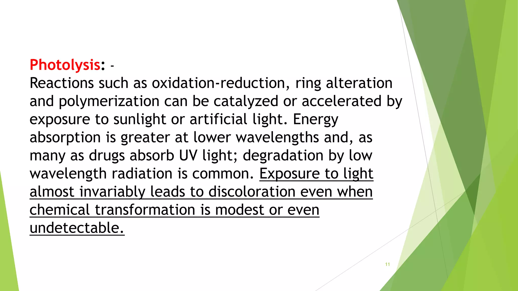 Photolysis: -
Reactions such as oxidation-reduction, ring alteration
and polymerization can be catalyzed or accelerated by
exposure to sunlight or artificial light. Energy
absorption is greater at lower wavelengths and, as
many as drugs absorb UV light; degradation by low
wavelength radiation is common. Exposure to light
almost invariably leads to discoloration even when
chemical transformation is modest or even
undetectable.
11
 