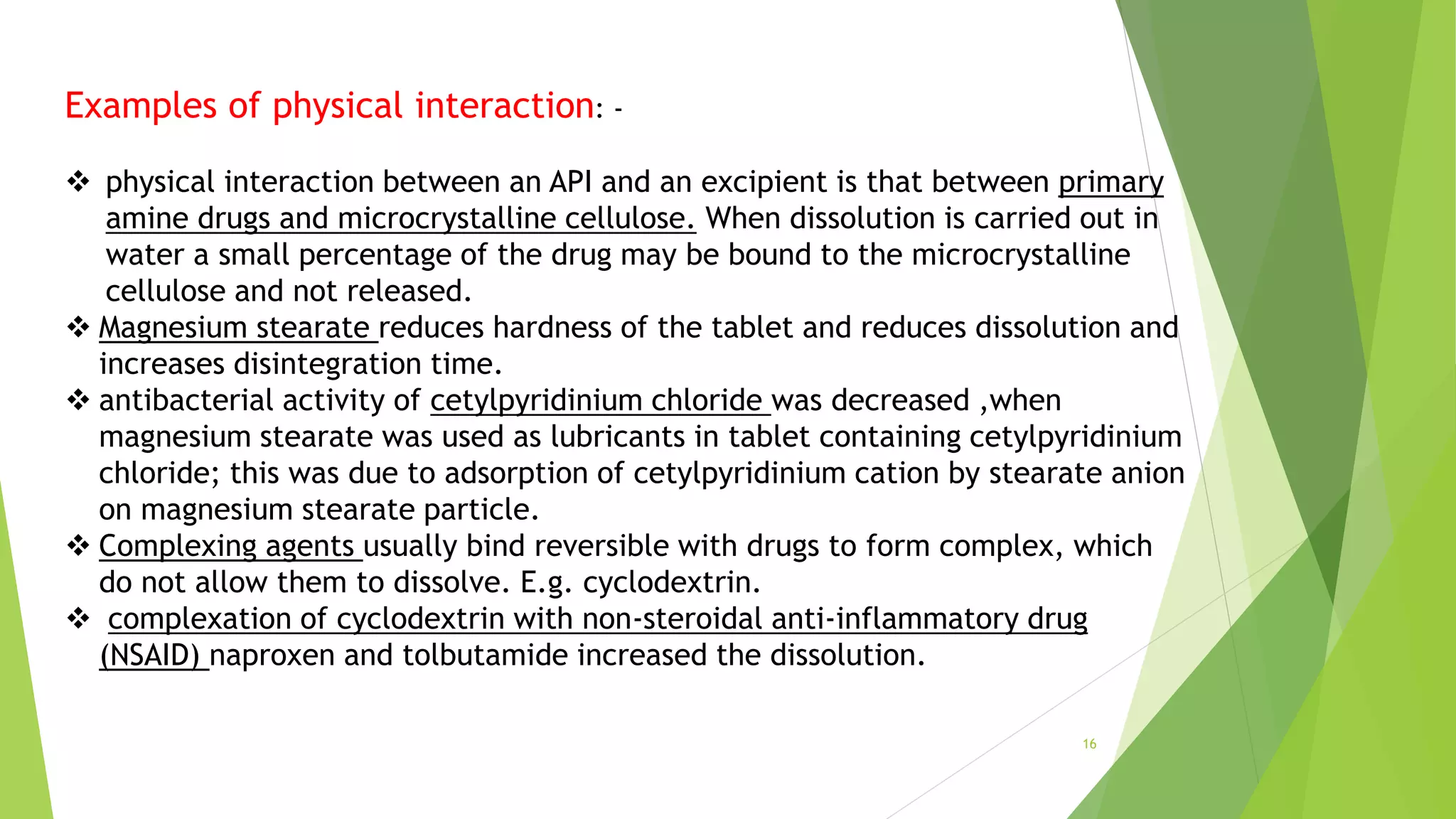 Examples of physical interaction: -
 physical interaction between an API and an excipient is that between primary
amine drugs and microcrystalline cellulose. When dissolution is carried out in
water a small percentage of the drug may be bound to the microcrystalline
cellulose and not released.
 Magnesium stearate reduces hardness of the tablet and reduces dissolution and
increases disintegration time.
 antibacterial activity of cetylpyridinium chloride was decreased ,when
magnesium stearate was used as lubricants in tablet containing cetylpyridinium
chloride; this was due to adsorption of cetylpyridinium cation by stearate anion
on magnesium stearate particle.
 Complexing agents usually bind reversible with drugs to form complex, which
do not allow them to dissolve. E.g. cyclodextrin.
 complexation of cyclodextrin with non-steroidal anti-inflammatory drug
(NSAID) naproxen and tolbutamide increased the dissolution.
16
 
