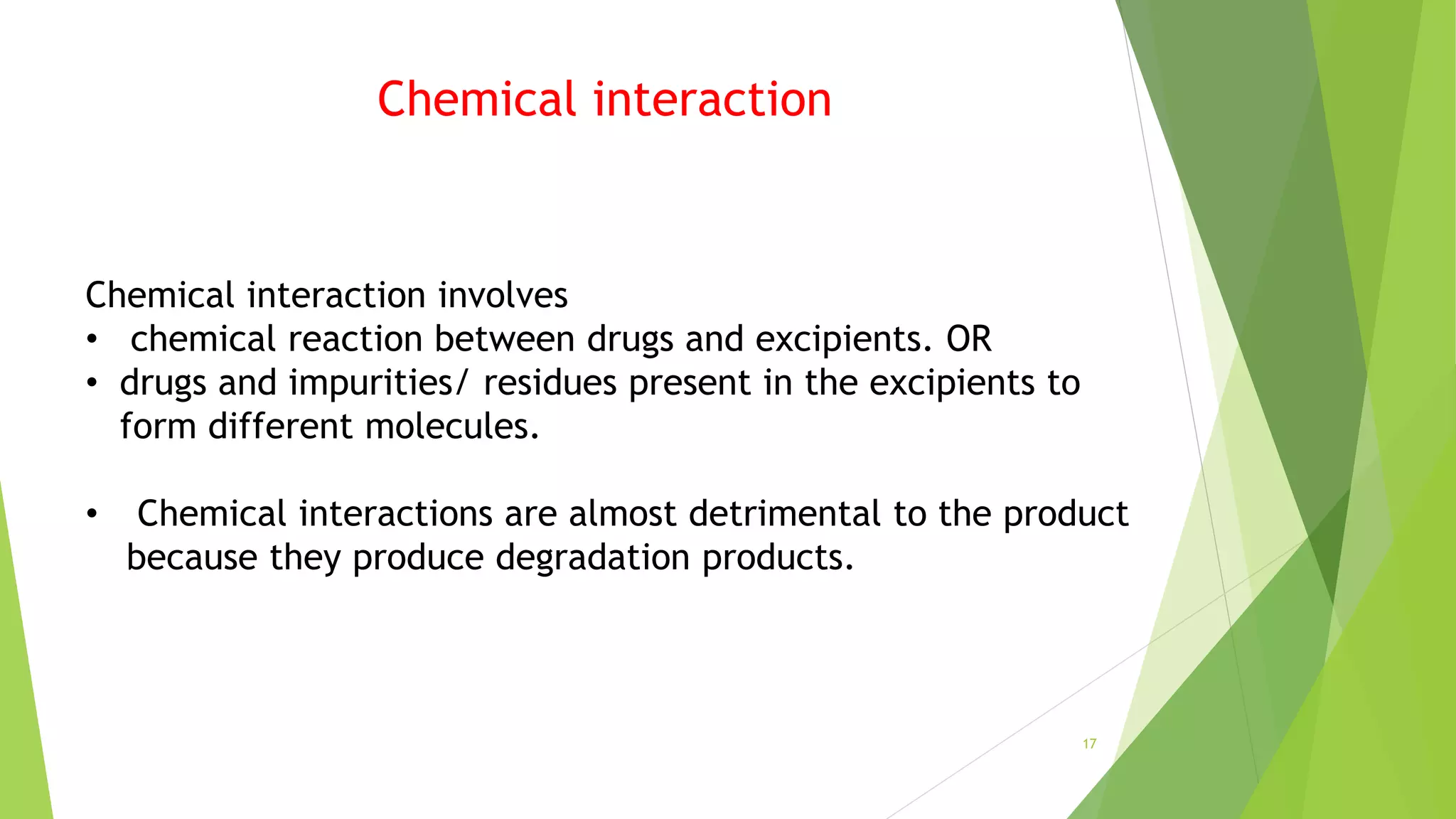 Chemical interaction
Chemical interaction involves
• chemical reaction between drugs and excipients. OR
• drugs and impurities/ residues present in the excipients to
form different molecules.
• Chemical interactions are almost detrimental to the product
because they produce degradation products.
17
 