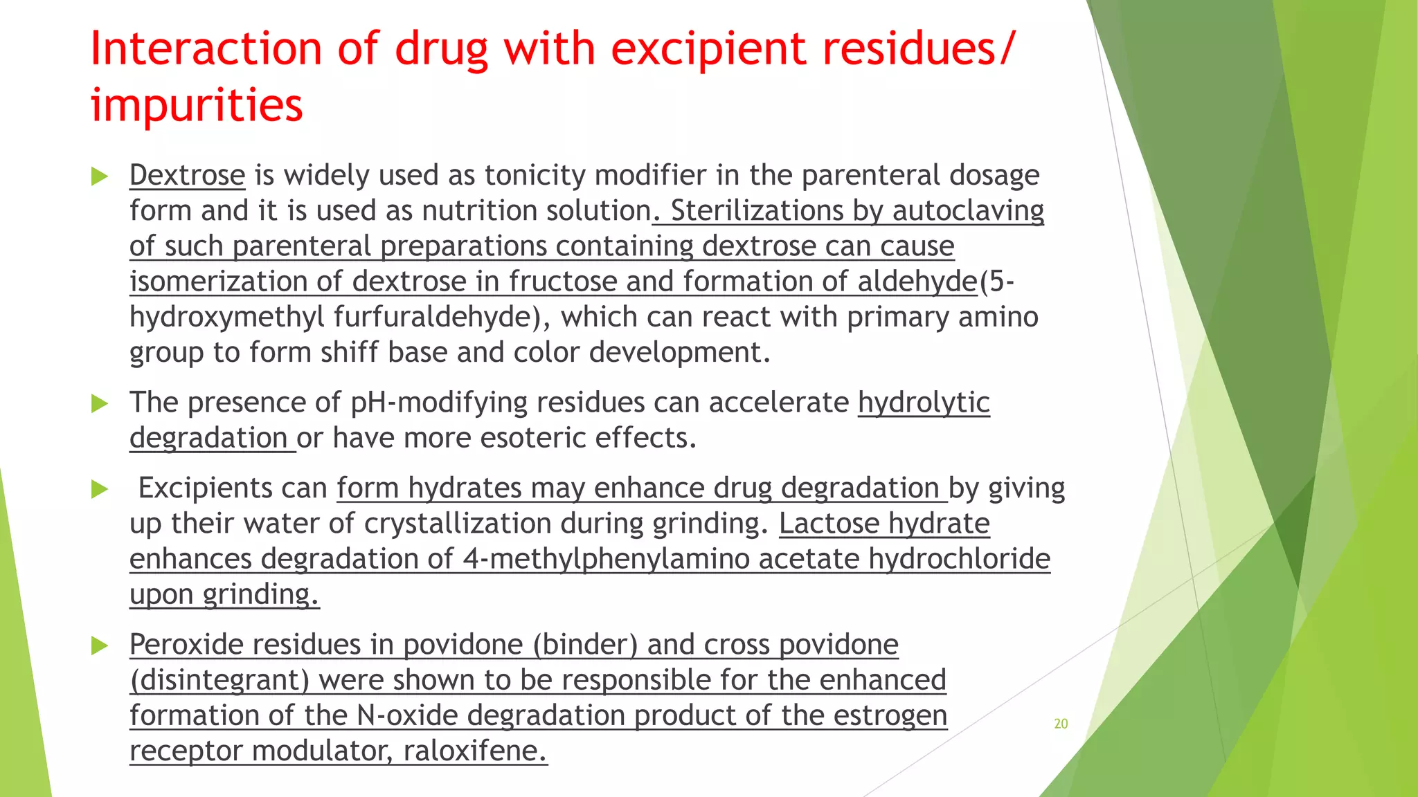 Interaction of drug with excipient residues/
impurities
 Dextrose is widely used as tonicity modifier in the parenteral dosage
form and it is used as nutrition solution. Sterilizations by autoclaving
of such parenteral preparations containing dextrose can cause
isomerization of dextrose in fructose and formation of aldehyde(5-
hydroxymethyl furfuraldehyde), which can react with primary amino
group to form shiff base and color development.
 The presence of pH-modifying residues can accelerate hydrolytic
degradation or have more esoteric effects.
 Excipients can form hydrates may enhance drug degradation by giving
up their water of crystallization during grinding. Lactose hydrate
enhances degradation of 4-methylphenylamino acetate hydrochloride
upon grinding.
 Peroxide residues in povidone (binder) and cross povidone
(disintegrant) were shown to be responsible for the enhanced
formation of the N-oxide degradation product of the estrogen
receptor modulator, raloxifene.
20
 