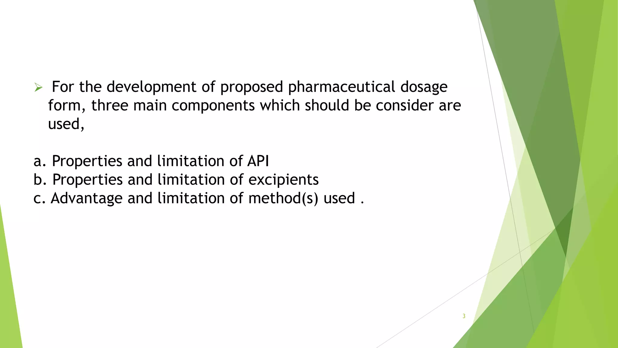  For the development of proposed pharmaceutical dosage
form, three main components which should be consider are
used,
a. Properties and limitation of API
b. Properties and limitation of excipients
c. Advantage and limitation of method(s) used .
3
 